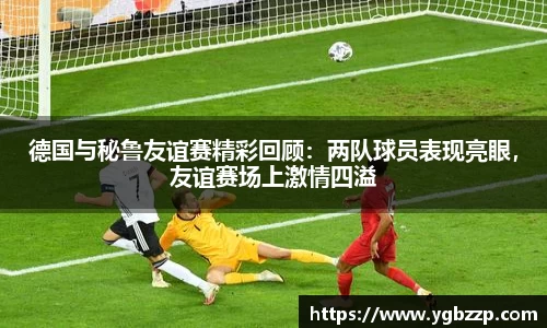 德国与秘鲁友谊赛精彩回顾：两队球员表现亮眼，友谊赛场上激情四溢