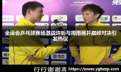 全运会乒乓球赛场激战许昕与周雨展开巅峰对决引发热议